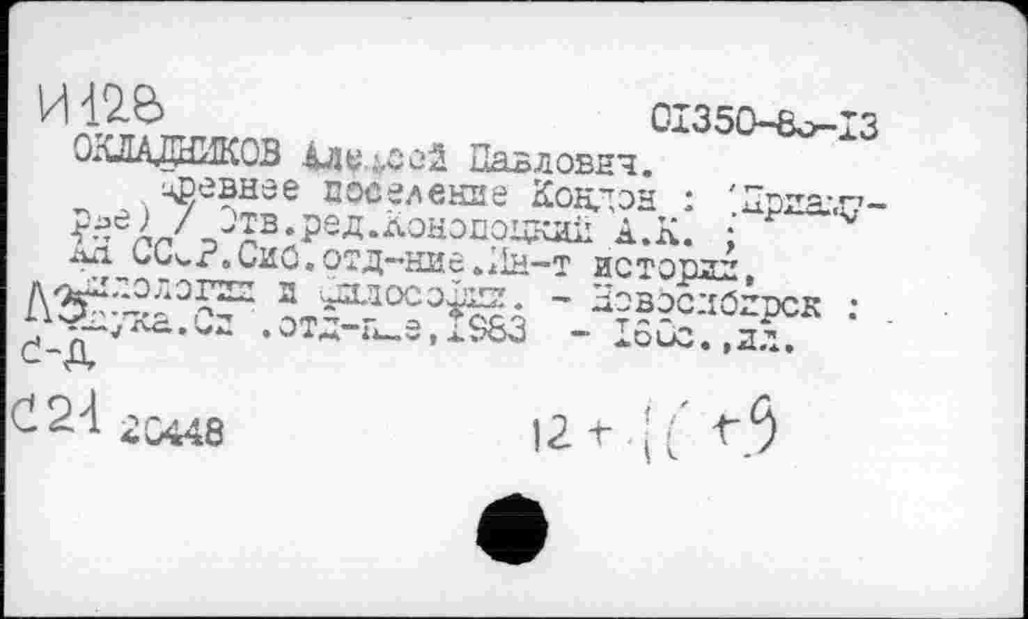 ﻿1	0І350-8о-ІЗ
ОКЛАДНИКОВ Алексей Павловнч. цпевнее поселение Кондон : 'Дргад-/ -тз.ред.лононоцкди А.К. :
•^_09^Г»иИ^.ОТД—НИЄ >л1н—т иетпрзд t ”.OBoc:iözpcK :

£24 гс44в
12+ 41' -t-З